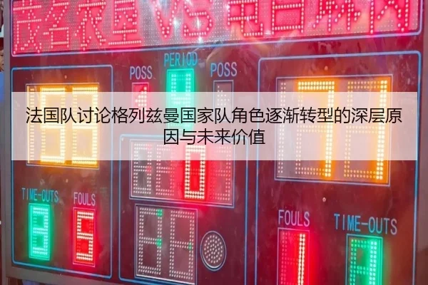 法国队讨论格列兹曼国家队角色逐渐转型的深层原因与未来价值