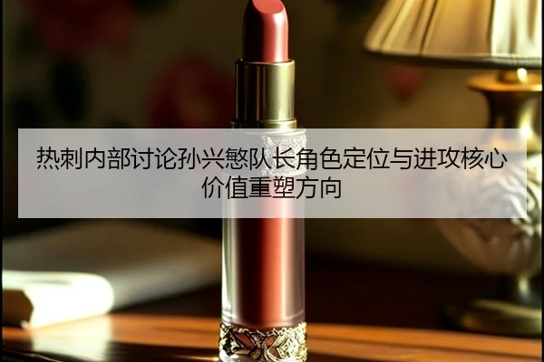 热刺内部讨论孙兴慜队长角色定位与进攻核心价值重塑方向